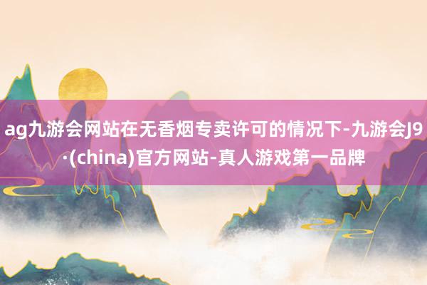 ag九游会网站在无香烟专卖许可的情况下-九游会J9·(china)官方网站-真人游戏第一品牌