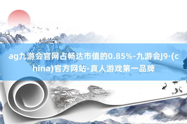 ag九游会官网占畅达市值的0.85%-九游会J9·(china)官方网站-真人游戏第一品牌