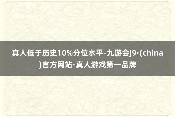 真人低于历史10%分位水平-九游会J9·(china)官方网站-真人游戏第一品牌