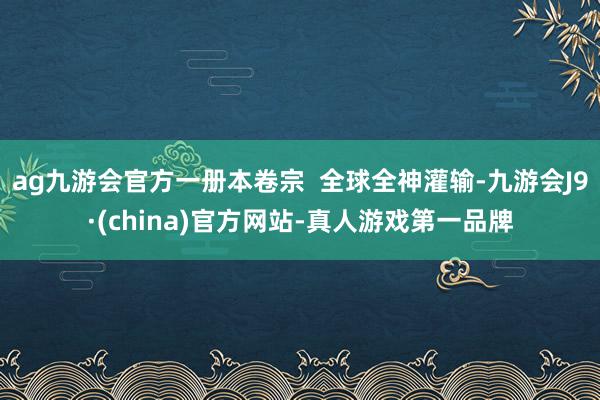 ag九游会官方一册本卷宗  全球全神灌输-九游会J9·(china)官方网站-真人游戏第一品牌