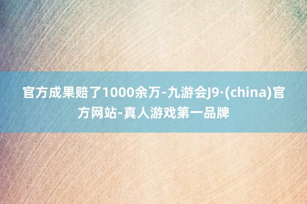 官方成果赔了1000余万-九游会J9·(china)官方网站-真人游戏第一品牌