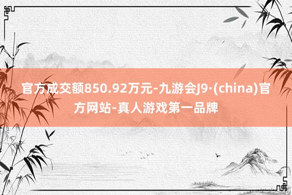 官方成交额850.92万元-九游会J9·(china)官方网站-真人游戏第一品牌