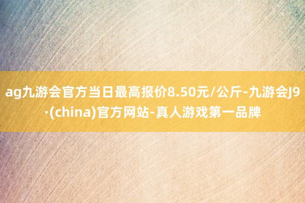 ag九游会官方当日最高报价8.50元/公斤-九游会J9·(china)官方网站-真人游戏第一品牌