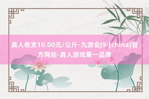 真人收支10.00元/公斤-九游会J9·(china)官方网站-真人游戏第一品牌