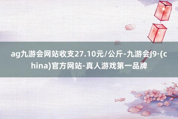 ag九游会网站收支27.10元/公斤-九游会J9·(china)官方网站-真人游戏第一品牌