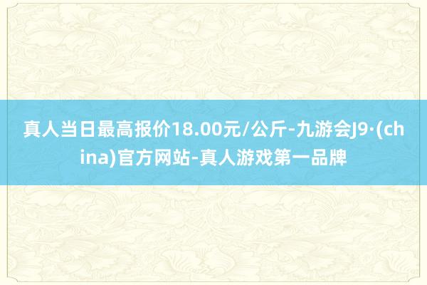 真人当日最高报价18.00元/公斤-九游会J9·(china)官方网站-真人游戏第一品牌