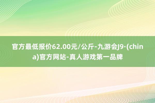 官方最低报价62.00元/公斤-九游会J9·(china)官方网站-真人游戏第一品牌