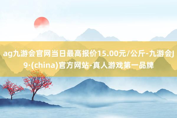 ag九游会官网当日最高报价15.00元/公斤-九游会J9·(china)官方网站-真人游戏第一品牌