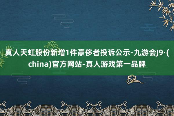 真人天虹股份新增1件豪侈者投诉公示-九游会J9·(china)官方网站-真人游戏第一品牌