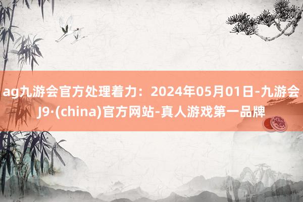 ag九游会官方处理着力：2024年05月01日-九游会J9·(china)官方网站-真人游戏第一品牌