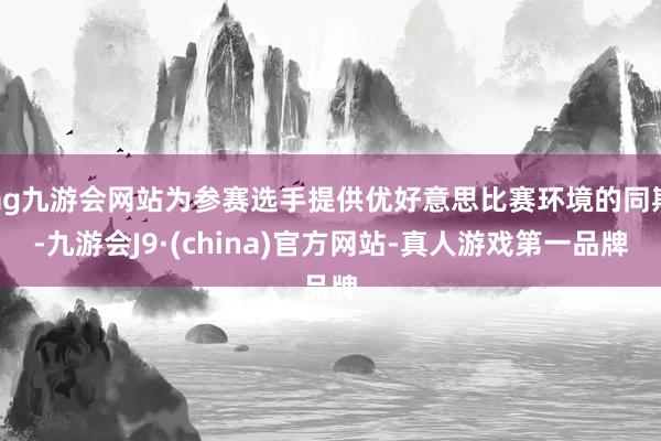 ag九游会网站为参赛选手提供优好意思比赛环境的同期-九游会J9·(china)官方网站-真人游戏第一品牌