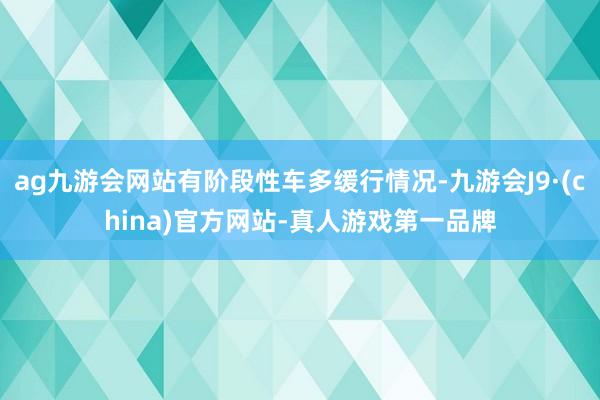 ag九游会网站有阶段性车多缓行情况-九游会J9·(china)官方网站-真人游戏第一品牌