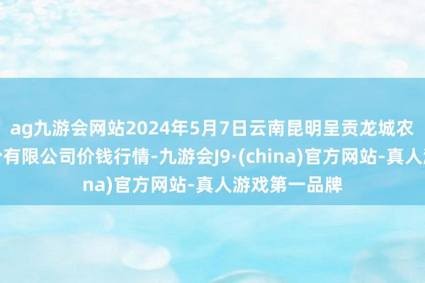 ag九游会网站2024年5月7日云南昆明呈贡龙城农居品看法股份有限公司价钱行情-九游会J9·(china)官方网站-真人游戏第一品牌