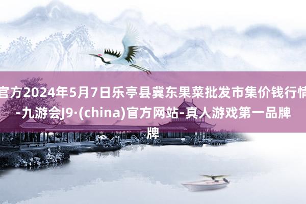 官方2024年5月7日乐亭县冀东果菜批发市集价钱行情-九游会J9·(china)官方网站-真人游戏第一品牌