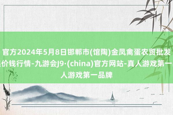 官方2024年5月8日邯郸市(馆陶)金凤禽蛋农贸批发市集价钱行情-九游会J9·(china)官方网站-真人游戏第一品牌