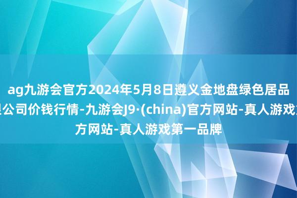 ag九游会官方2024年5月8日遵义金地盘绿色居品往复有限公司价钱行情-九游会J9·(china)官方网站-真人游戏第一品牌