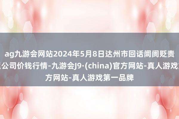 ag九游会网站2024年5月8日达州市回话阛阓贬责有限拖累公司价钱行情-九游会J9·(china)官方网站-真人游戏第一品牌