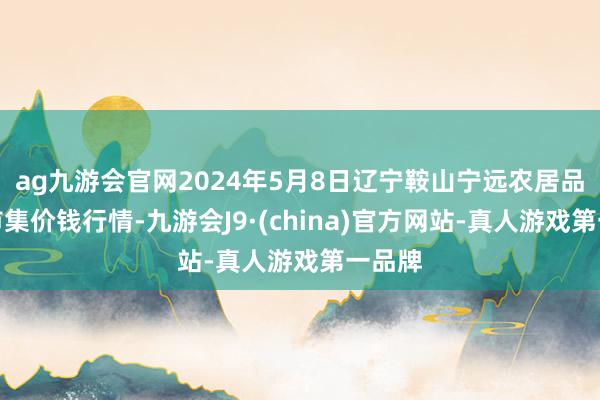 ag九游会官网2024年5月8日辽宁鞍山宁远农居品批发市集价钱行情-九游会J9·(china)官方网站-真人游戏第一品牌