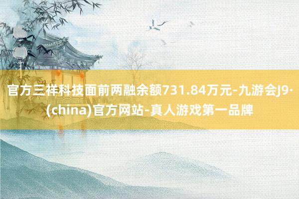 官方三祥科技面前两融余额731.84万元-九游会J9·(china)官方网站-真人游戏第一品牌