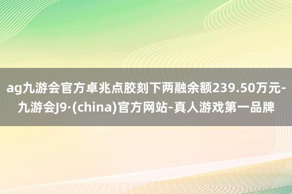 ag九游会官方卓兆点胶刻下两融余额239.50万元-九游会J9·(china)官方网站-真人游戏第一品牌