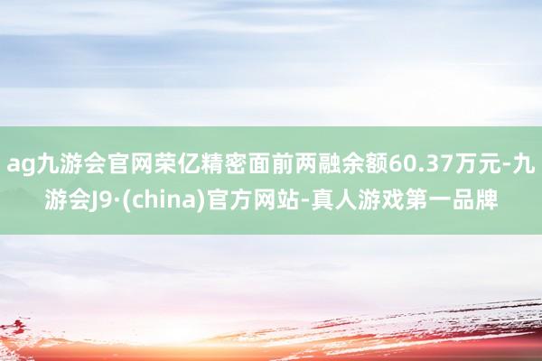 ag九游会官网荣亿精密面前两融余额60.37万元-九游会J9·(china)官方网站-真人游戏第一品牌