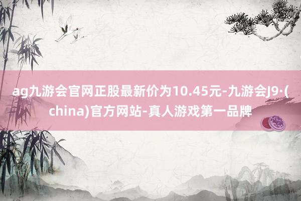 ag九游会官网正股最新价为10.45元-九游会J9·(china)官方网站-真人游戏第一品牌