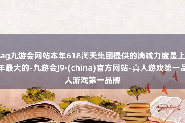 ag九游会网站本年618淘天集团提供的满减力度是上半年最大的-九游会J9·(china)官方网站-真人游戏第一品牌