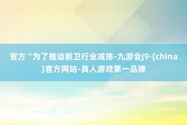 官方“为了推动前卫行业减排-九游会J9·(china)官方网站-真人游戏第一品牌