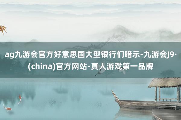 ag九游会官方好意思国大型银行们暗示-九游会J9·(china)官方网站-真人游戏第一品牌