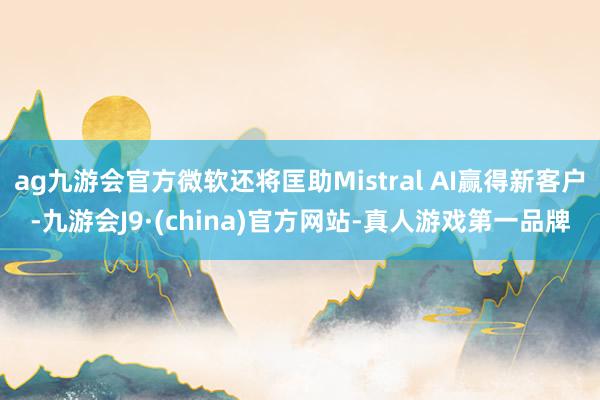 ag九游会官方微软还将匡助Mistral AI赢得新客户-九游会J9·(china)官方网站-真人游戏第一品牌