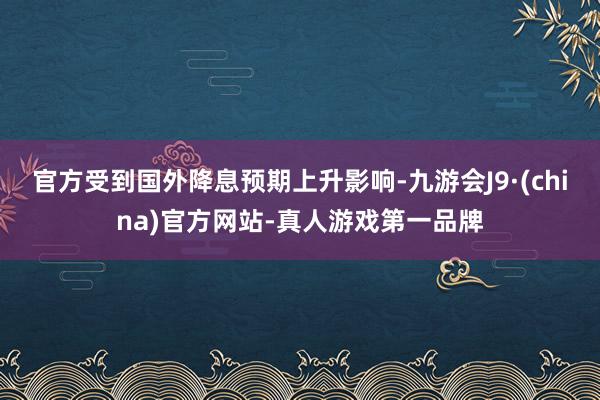 官方受到国外降息预期上升影响-九游会J9·(china)官方网站-真人游戏第一品牌