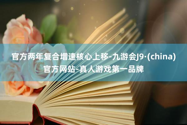 官方两年复合增速核心上移-九游会J9·(china)官方网站-真人游戏第一品牌