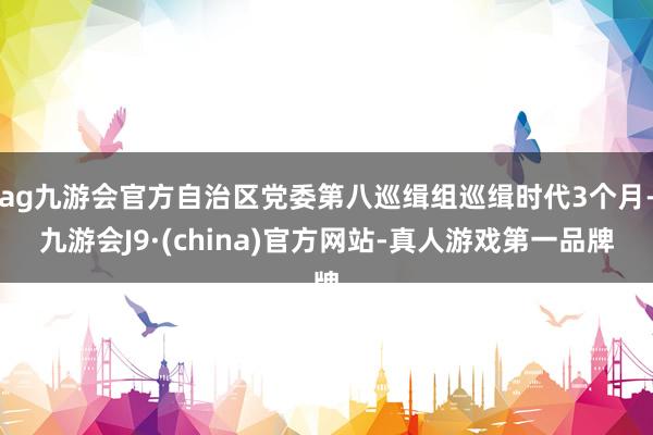 ag九游会官方自治区党委第八巡缉组巡缉时代3个月-九游会J9·(china)官方网站-真人游戏第一品牌