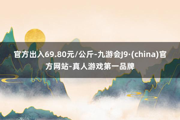 官方出入69.80元/公斤-九游会J9·(china)官方网站-真人游戏第一品牌