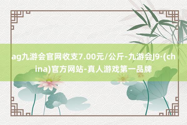 ag九游会官网收支7.00元/公斤-九游会J9·(china)官方网站-真人游戏第一品牌