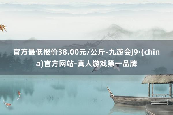 官方最低报价38.00元/公斤-九游会J9·(china)官方网站-真人游戏第一品牌