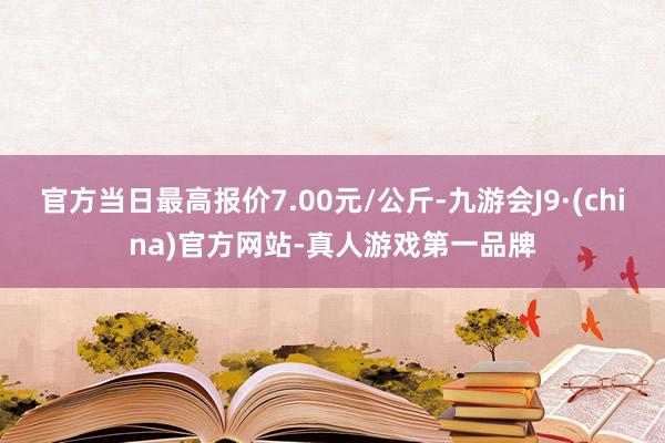 官方当日最高报价7.00元/公斤-九游会J9·(china)官方网站-真人游戏第一品牌