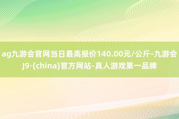 ag九游会官网当日最高报价140.00元/公斤-九游会J9·(china)官方网站-真人游戏第一品牌