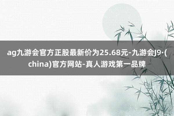 ag九游会官方正股最新价为25.68元-九游会J9·(china)官方网站-真人游戏第一品牌