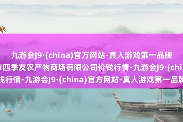 九游会J9·(china)官方网站-真人游戏第一品牌2024年5月31日潜江市四季友农产物商场有限公司价钱行情-九游会J9·(china)官方网站-真人游戏第一品牌