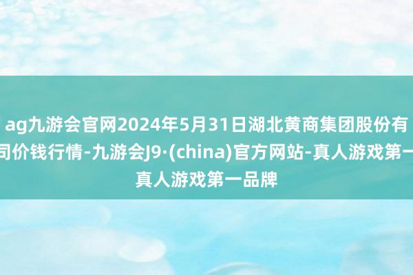 ag九游会官网2024年5月31日湖北黄商集团股份有限公司价钱行情-九游会J9·(china)官方网站-真人游戏第一品牌