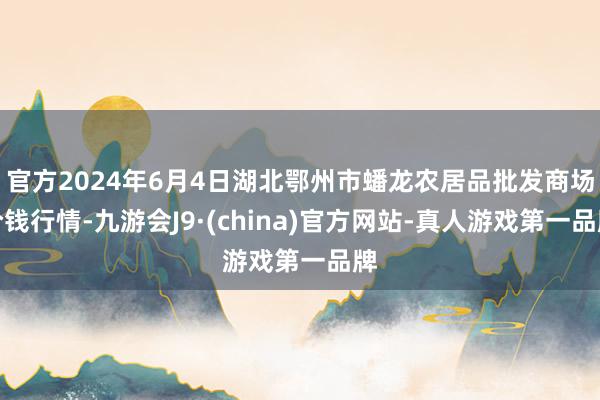 官方2024年6月4日湖北鄂州市蟠龙农居品批发商场价钱行情-九游会J9·(china)官方网站-真人游戏第一品牌