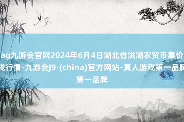 ag九游会官网2024年6月4日湖北省洪湖农贸市集价钱行情-九游会J9·(china)官方网站-真人游戏第一品牌