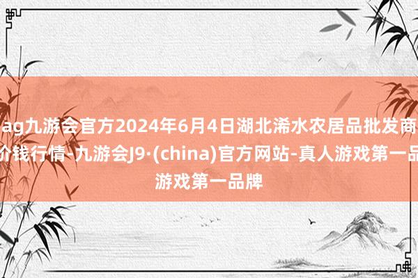 ag九游会官方2024年6月4日湖北浠水农居品批发商场价钱行情-九游会J9·(china)官方网站-真人游戏第一品牌