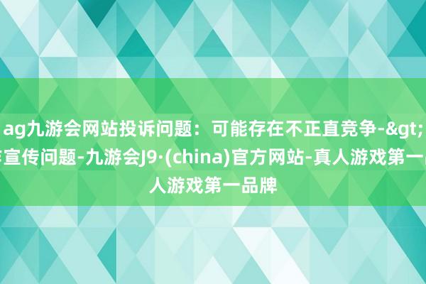 ag九游会网站投诉问题：可能存在不正直竞争->造作宣传问题-九游会J9·(china)官方网站-真人游戏第一品牌