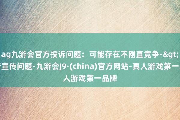 ag九游会官方投诉问题：可能存在不刚直竞争->伪善宣传问题-九游会J9·(china)官方网站-真人游戏第一品牌