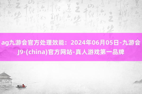 ag九游会官方处理效能：2024年06月05日-九游会J9·(china)官方网站-真人游戏第一品牌