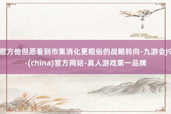 官方他但愿看到市集消化更粗俗的战略转向-九游会J9·(china)官方网站-真人游戏第一品牌