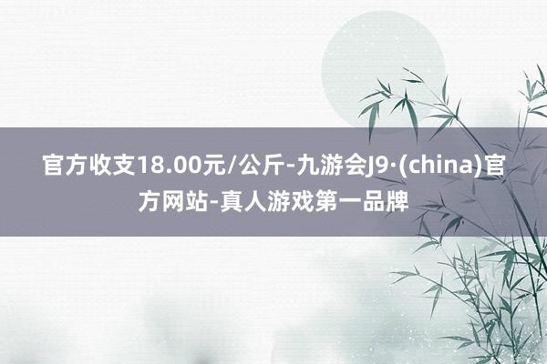 官方收支18.00元/公斤-九游会J9·(china)官方网站-真人游戏第一品牌