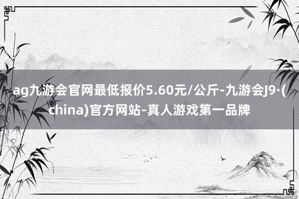 ag九游会官网最低报价5.60元/公斤-九游会J9·(china)官方网站-真人游戏第一品牌